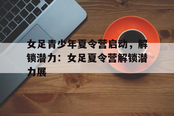 女足青少年夏令营启动，解锁潜力：女足夏令营解锁潜力展的简单介绍